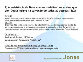 JonasEstudos no livro de
2) A insistência de Deus com os ninivitas nos ensina que
ele (Deus) insiste na salvação de todas as pessoas (3:2)
Ez 18:23
Acaso, tenho eu prazer na morte do perverso? — diz o Senhor Deus; não desejo eu,
antes, que ele se converta dos seus caminhos e viva?
Ez 33:11
Dize-lhes: Tão certo como eu vivo, diz o Senhor Deus, não tenho prazer na morte do
perverso, mas em que o perverso se converta do seu caminho e viva. Convertei-vos,
convertei-vos dos vossos maus caminhos; pois por que haveis de morrer, ó casa de Israel?
Os ninivitas:
Assírios violentos, idólatras
Mesmo assim Deus quer “avisá-los”
“Cidade mui importante diante de Deus” (3:3)
Como assim??? Coisa de um Deus que ama o pecador.
 