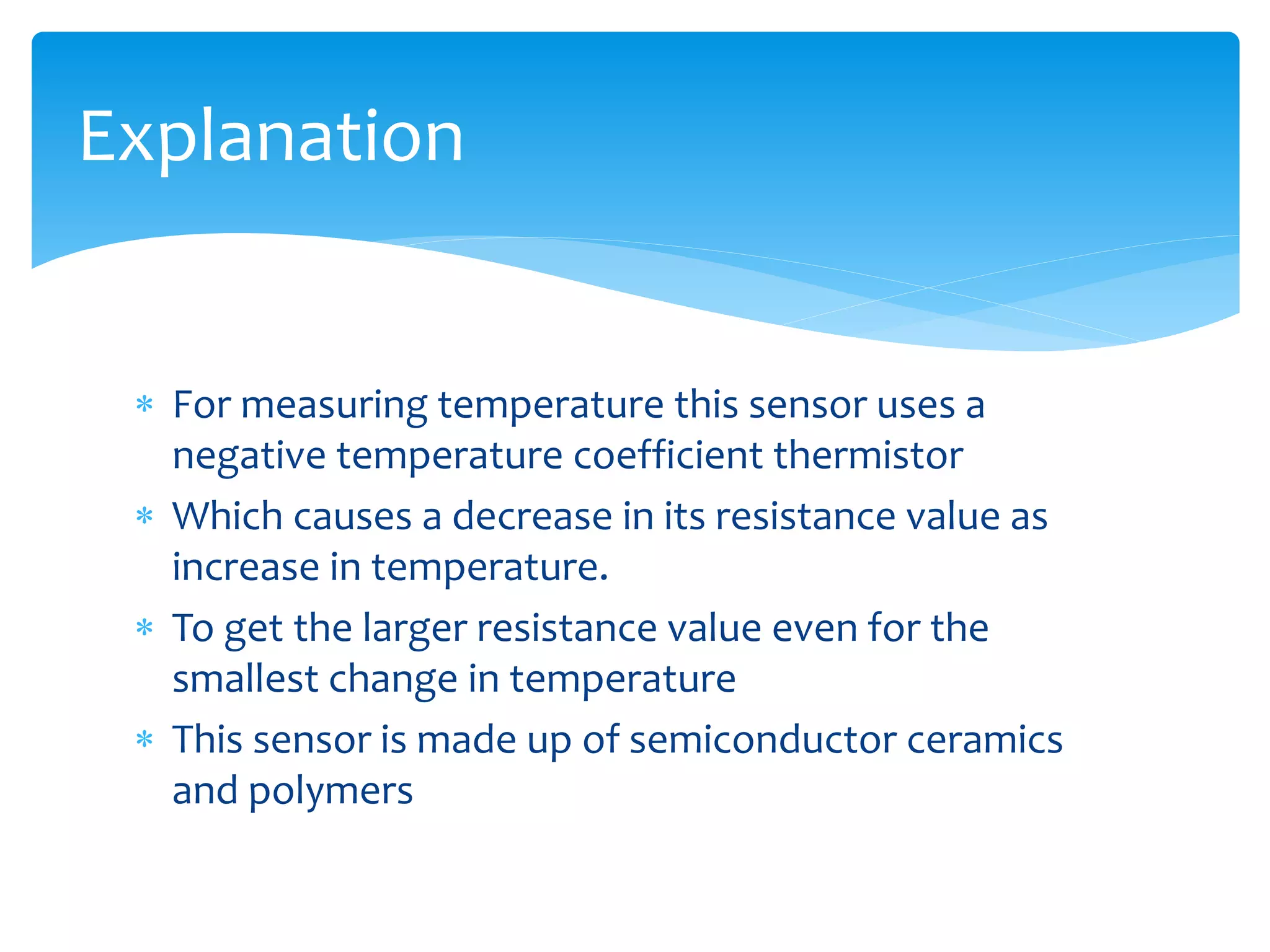  For measuring temperature this sensor uses a
negative temperature coefficient thermistor
 Which causes a decrease in its resistance value as
increase in temperature.
 To get the larger resistance value even for the
smallest change in temperature
 This sensor is made up of semiconductor ceramics
and polymers
Explanation
 