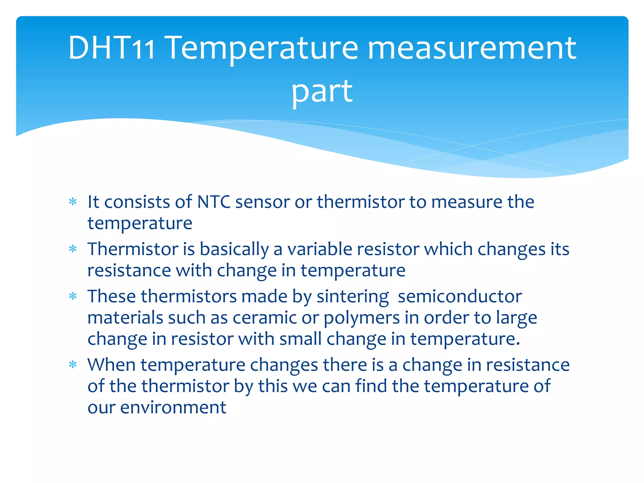  It consists of NTC sensor or thermistor to measure the
temperature
 Thermistor is basically a variable resistor which changes its
resistance with change in temperature
 These thermistors made by sintering semiconductor
materials such as ceramic or polymers in order to large
change in resistor with small change in temperature.
 When temperature changes there is a change in resistance
of the thermistor by this we can find the temperature of
our environment
DHT11 Temperature measurement
part
 