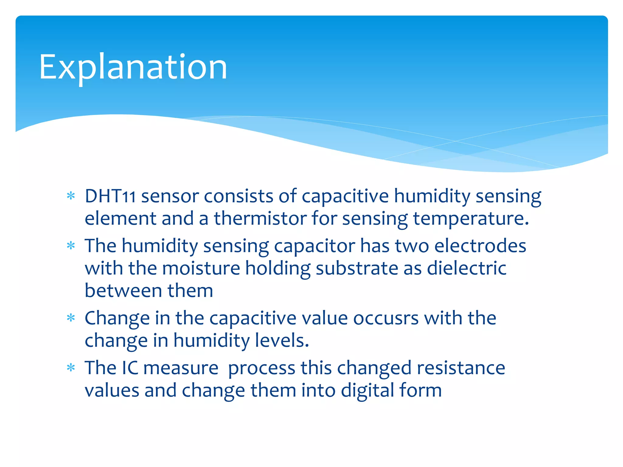  DHT11 sensor consists of capacitive humidity sensing
element and a thermistor for sensing temperature.
 The humidity sensing capacitor has two electrodes
with the moisture holding substrate as dielectric
between them
 Change in the capacitive value occusrs with the
change in humidity levels.
 The IC measure process this changed resistance
values and change them into digital form
Explanation
 