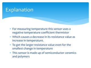  For measuring temperature this sensor uses a
negative temperature coefficient thermistor
 Which causes a decrease in its resistance value as
increase in temperature.
 To get the larger resistance value even for the
smallest change in temperature
 This sensor is made up of semiconductor ceramics
and polymers
Explanation
 