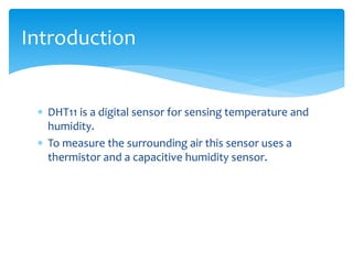 DHT11 is a digital sensor for sensing temperature and
humidity.
 To measure the surrounding air this sensor uses a
thermistor and a capacitive humidity sensor.
Introduction
 