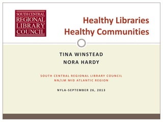 TINA WINSTEAD
NORA HARDY
S O U T H C E N T R A L R E G I O N A L L I B R A R Y C O U N C I L
N N / L M M I D AT L A N T I C R E G I O N
N Y L A - S E P T E M B E R 2 6 , 2 0 1 3
Healthy Libraries
Healthy Communities
 