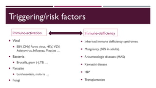 Triggering/risk factors
Immune-activation
 Viral
 EBV, CMV, Parvo virus, HSV, VZV,
Adenovirus, Influenza, Measles …
 Bacteria
 Brucella, gram (-),TB …
 Parazite
 Leishmaniasis, malaria …
 Fungi
Immune-defficiency
 Inherited immune defficiency syndromes
 Malignancy (50% in adults)
 Rheumatologic diseases (MAS)
 Kawasaki disease
 HIV
 Transplantation
 