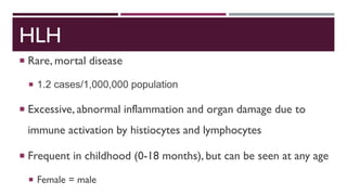 HLH
 Rare, mortal disease
 1.2 cases/1,000,000 population
 Excessive, abnormal inflammation and organ damage due to
immune activation by histiocytes and lymphocytes
 Frequent in childhood (0-18 months), but can be seen at any age
 Female = male
 