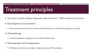 Treatment principles
 Survival in months without treatment; with treatment > 50% remission for 6 years
 Early diagnosis and treatment !
 The most important barriers: rarity, variable presentation, non-specific symptoms and signs
 Chemotherapy
 Steroid, etoposide, cyclosporine, intratechal methotrexate
 Hematopoietic cell transplantation
 HLH gene mutation, hematologic malignancy, relaps, CNS symptoms
 