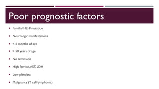 Poor prognostic factors
 Familial HLH/mutation
 Neurologic manifestations
 < 6 months of age
 > 50 years of age
 No remission
 High ferritin,AST, LDH
 Low platelets
 Malignancy (T cell lymphoma)
 
