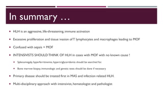 In summary …
 HLH is an aggressive, life-threatening, immune activation
 Excessive proliferation and tissue ivasion of T lymphocytes and macrophages leading to MOF
 Confused with sepsis + MOF
 INTENSIVISTS SHOULDTHINK OF HLH in cases with MOF with no known cause !
 Splenomegaly, hyperferritinemia, hypertriglyceridemia should be searched for.
 Bone marrow biopsy, immunologic and genetic tests should be done if necessary
 Primary disease should be treated first in MAS and infection related HLH.
 Multi-disciplinary approach with intensivist, hematologist and pathologist
 
