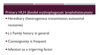 Primary HLH (familial erythrophagocytic lymphohistiocytosis)
 Hereditary (heterogenous transmission; autosomal
recessive)
 (-) Family history in general
 Consangiunity is frequent
 Infection as a trigerring factor
 