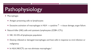 Pathophysiology
 Macrophages
 Antigen presenting cells to lymphocytes
 Excessive activation of macrophages in HLH  cytokine   tissue damage, organ failure
 Natural killer (NK) cells and cytotoxic lymphocytes (CD8+; CTL)
 NK: 10-15% of lymphocyte population
 Destroy infected or damaged macrophages and host cells in response to viral infection or
malignancy
 In HLH, NK/CTL can not eliminate macrophages !
 