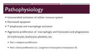 Pathophysiology
 Uncontrolled activation of cellular immune system
 Decreased apoptosis
 T lymphocyte and macrophage activation
 Aggressive proliferation of macrophages and histiocytes; and phagocytosis
of erythrocytes, leukocytes, platelets, etc.
 Not a malignant proliferation
 Not a clonal proliferation (i.e., Langerhans histiocytosis, histiocytosis X)
 