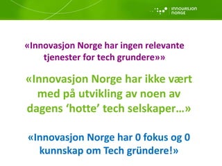 «Innovasjon Norge har ikke vært
med på utvikling av noen av
dagens ‘hotte’ tech selskaper…»
«Innovasjon Norge har 0 fokus og 0
kunnskap om Tech gründere!»
«Innovasjon Norge har ingen relevante
tjenester for tech grundere»»
 