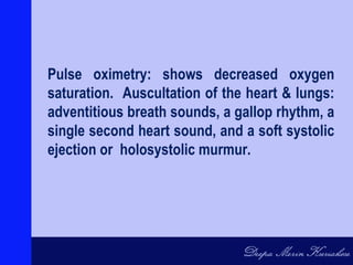 Pulse oximetry: shows decreased oxygen
saturation. Auscultation of the heart & lungs:
adventitious breath sounds, a gallop rhythm, a
single second heart sound, and a soft systolic
ejection or holosystolic murmur.
 