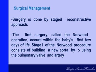 -Surgery is done by staged reconstructive
approach.
-The first surgery, called the Norwood
operation, occurs within the baby’s first few
days of life. Stage I of the Norwood procedure
consists of building a new aorta by :- using
the pulmonary valve and artery
Surgical Management
 