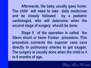 Afterwards, the baby usually goes home.
The child will need to take daily medicines
and be closely followed by a pediatric
cardiologist, who will determine when the
second stage of surgery should be done.
Stage II of the operation is called the
Glenn shunt or hemi- Fontan procedure. This
procedure connects the superior vena cava
directly to pulmonary arteries to get oxygen.
The surgery is usually done when the child is 4
to 6 months of age.
 