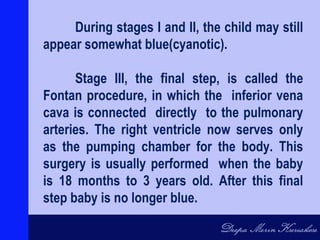 During stages I and II, the child may still
appear somewhat blue(cyanotic).
Stage III, the final step, is called the
Fontan procedure, in which the inferior vena
cava is connected directly to the pulmonary
arteries. The right ventricle now serves only
as the pumping chamber for the body. This
surgery is usually performed when the baby
is 18 months to 3 years old. After this final
step baby is no longer blue.
 