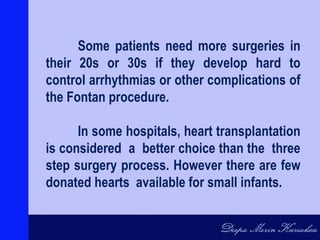Some patients need more surgeries in
their 20s or 30s if they develop hard to
control arrhythmias or other complications of
the Fontan procedure.
In some hospitals, heart transplantation
is considered a better choice than the three
step surgery process. However there are few
donated hearts available for small infants.
 