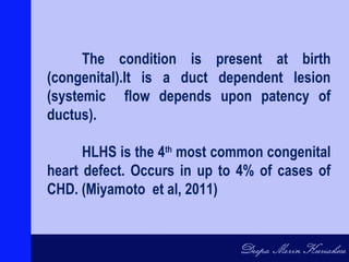 The condition is present at birth
(congenital).It is a duct dependent lesion
(systemic flow depends upon patency of
ductus).
HLHS is the 4th
most common congenital
heart defect. Occurs in up to 4% of cases of
CHD. (Miyamoto et al, 2011)
 