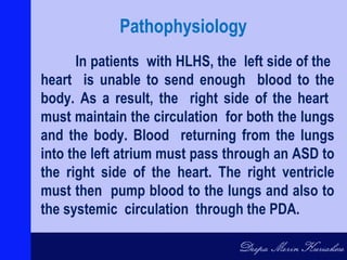 In patients with HLHS, the left side of the
heart is unable to send enough blood to the
body. As a result, the right side of the heart
must maintain the circulation for both the lungs
and the body. Blood returning from the lungs
into the left atrium must pass through an ASD to
the right side of the heart. The right ventricle
must then pump blood to the lungs and also to
the systemic circulation through the PDA.
Pathophysiology
 