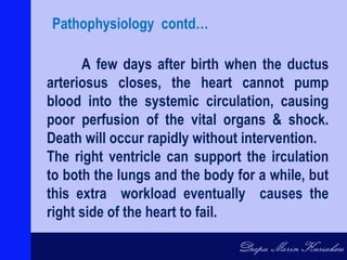 A few days after birth when the ductus
arteriosus closes, the heart cannot pump
blood into the systemic circulation, causing
poor perfusion of the vital organs & shock.
Death will occur rapidly without intervention.
The right ventricle can support the irculation
to both the lungs and the body for a while, but
this extra workload eventually causes the
right side of the heart to fail.
Pathophysiology contd…
 
