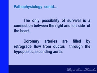 The only possibility of survival is a
connection between the right and left side of
the heart.
Coronary arteries are filled by
retrograde flow from ductus through the
hypoplastic ascending aorta.
Pathophysiology contd…
 