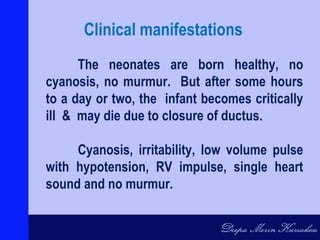 The neonates are born healthy, no
cyanosis, no murmur. But after some hours
to a day or two, the infant becomes critically
ill & may die due to closure of ductus.
Cyanosis, irritability, low volume pulse
with hypotension, RV impulse, single heart
sound and no murmur.
Clinical manifestations
 