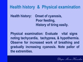 Health history: Onset of cyanosis,
Poor feeding,
History of tiring easily.
Physical examination: Evaluate vital signs
noting tachycardia, tachypnea, & hypothermia.
Observe for increased work of breathing and
gradually increasing cyanosis. Note pallor of
the extremities.
Health history & Physical examination
 