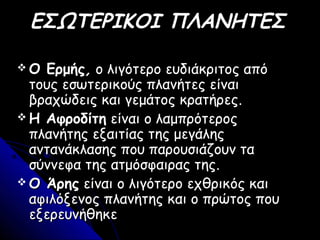 ΕΣΩΤΕΡΙΚΟΙ ΠΛΑΝΗΤΕΣ
 Ο ΕρμήςΟ Ερμής,, ο λιγότερο ευδιάκριτος απόο λιγότερο ευδιάκριτος από
τους εσωτερικούς πλανήτες είναιτους εσωτερικούς πλανήτες είναι
βραχώδεις και γεμάτος κρατήρεςβραχώδεις και γεμάτος κρατήρες..
 Η ΑφροδίτηΗ Αφροδίτη είναι ο λαμπρότεροςείναι ο λαμπρότερος
πλανήτης εξαιτίας της μεγάληςπλανήτης εξαιτίας της μεγάλης
αντανάκλασης που παρουσιάζουν τααντανάκλασης που παρουσιάζουν τα
σύννεφα της ατμόσφαιρας τηςσύννεφα της ατμόσφαιρας της..
 Ο ΆρηςΟ Άρης είναι ο λιγότερο εχθρικός καιείναι ο λιγότερο εχθρικός και
αφιλόξενος πλανήτης και ο πρώτος πουαφιλόξενος πλανήτης και ο πρώτος που
εξερευνήθηκεεξερευνήθηκε
 