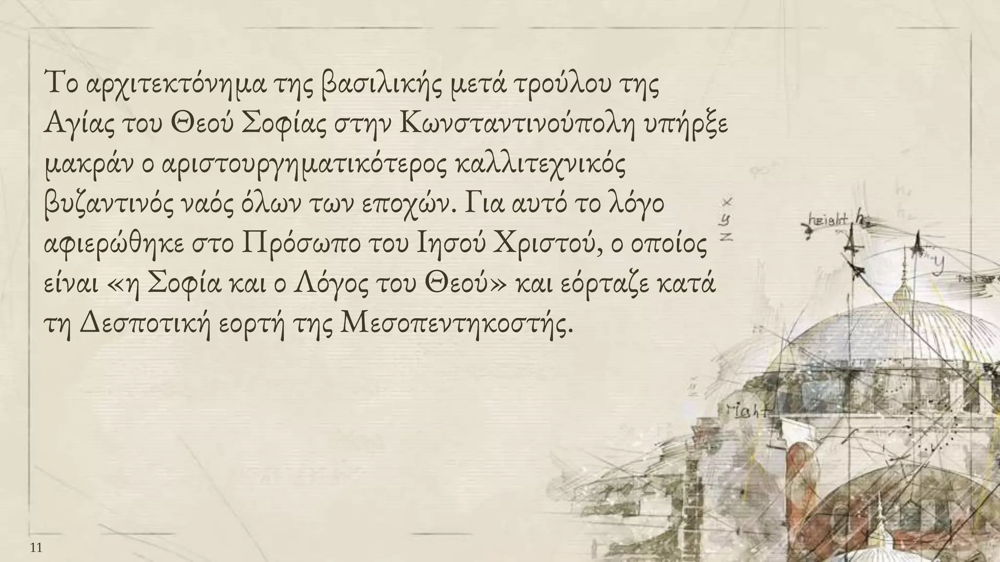 Το αρχιτεκτόνημα της βασιλικής μετά τρούλου της
Αγίας του Θεού Σοφίας στην Κωνσταντινούπολη υπήρξε
μακράν ο αριστουργηματικότερος καλλιτεχνικός
βυζαντινός ναός όλων των εποχών. Για αυτό το λόγο
αφιερώθηκε στο Πρόσωπο του Ιησού Χριστού, ο οποίος
είναι «η Σοφία και ο Λόγος του Θεού» και εόρταζε κατά
τη Δεσποτική εορτή της Μεσοπεντηκοστής.
11
 