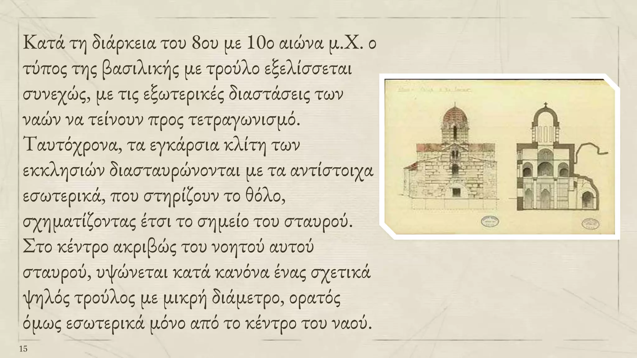 Κατά τη διάρκεια του 8ου με 10ο αιώνα μ.Χ. ο
τύπος της βασιλικής με τρούλο εξελίσσεται
συνεχώς, με τις εξωτερικές διαστάσεις των
ναών να τείνουν προς τετραγωνισμό.
Ταυτόχρονα, τα εγκάρσια κλίτη των
εκκλησιών διασταυρώνονται με τα αντίστοιχα
εσωτερικά, που στηρίζουν το θόλο,
σχηματίζοντας έτσι το σημείο του σταυρού.
Στο κέντρο ακριβώς του νοητού αυτού
σταυρού, υψώνεται κατά κανόνα ένας σχετικά
ψηλός τρούλος με μικρή διάμετρο, ορατός
όμως εσωτερικά μόνο από το κέντρο του ναού.
15
 