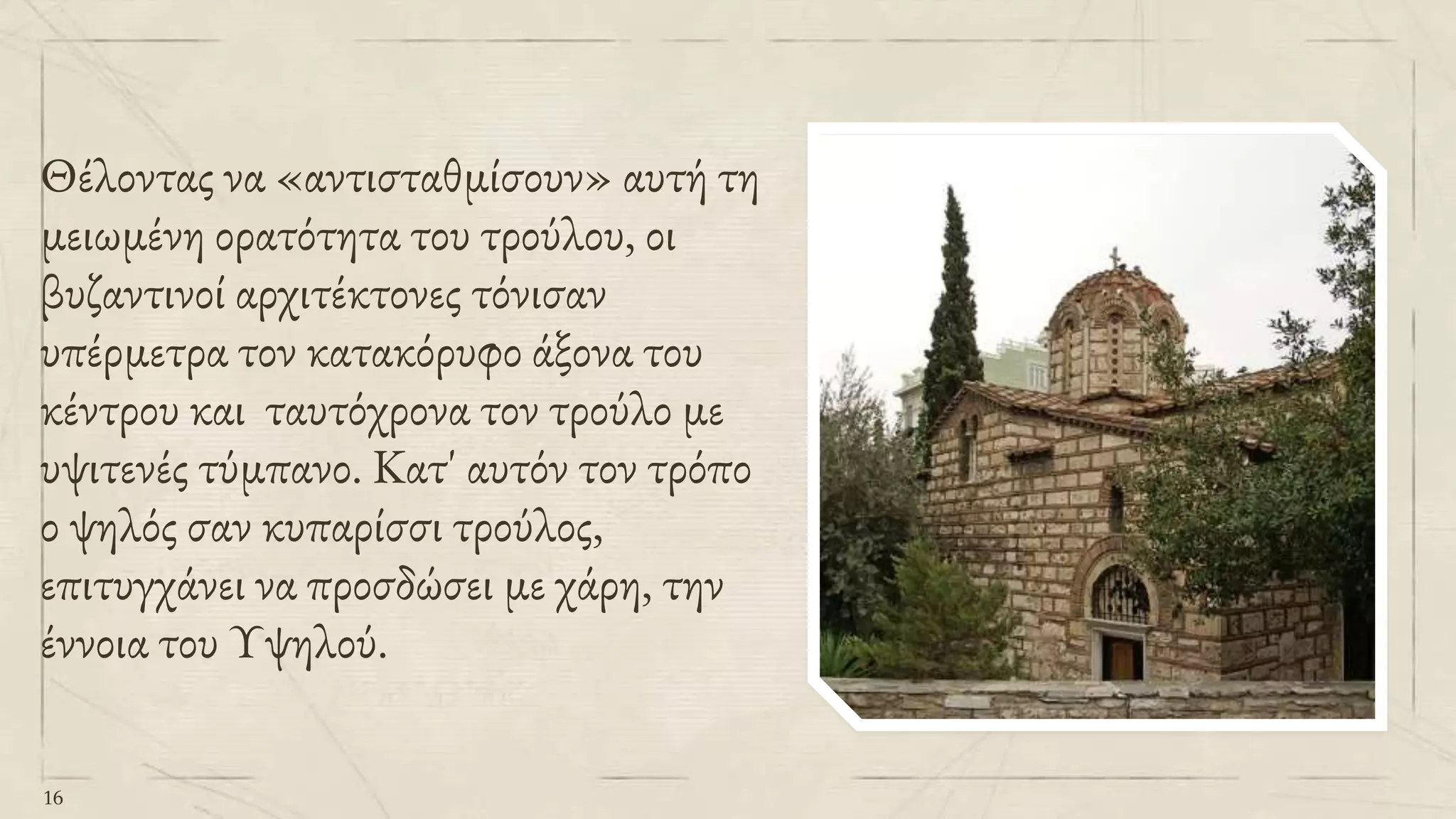 Θέλοντας να «αντισταθμίσουν» αυτή τη
μειωμένη ορατότητα του τρούλου, οι
βυζαντινοί αρχιτέκτονες τόνισαν
υπέρμετρα τον κατακόρυφο άξονα του
κέντρου και ταυτόχρονα τον τρούλο με
υψιτενές τύμπανο. Κατ' αυτόν τον τρόπο
ο ψηλός σαν κυπαρίσσι τρούλος,
επιτυγχάνει να προσδώσει με χάρη, την
έννοια του Υψηλού.
16
 