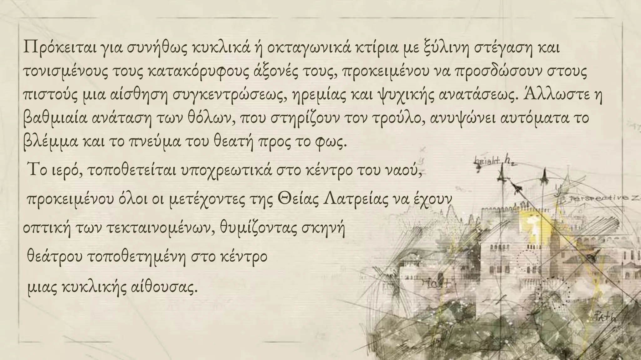 Πρόκειται για συνήθως κυκλικά ή οκταγωνικά κτίρια με ξύλινη στέγαση και
τονισμένους τους κατακόρυφους άξονές τους, προκειμένου να προσδώσουν στους
πιστούς μια αίσθηση συγκεντρώσεως, ηρεμίας και ψυχικής ανατάσεως. Άλλωστε η
βαθμιαία ανάταση των θόλων, που στηρίζουν τον τρούλο, ανυψώνει αυτόματα το
βλέμμα και το πνεύμα του θεατή προς το φως.
Το ιερό, τοποθετείται υποχρεωτικά στο κέντρο του ναού,
προκειμένου όλοι οι μετέχοντες της Θείας Λατρείας να έχουν
οπτική των τεκταινομένων, θυμίζοντας σκηνή
θεάτρου τοποθετημένη στο κέντρο
μιας κυκλικής αίθουσας.
 