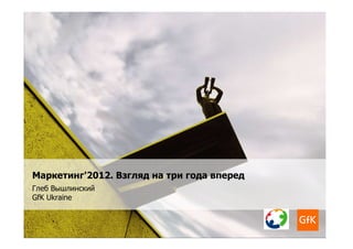 Маркетинг'2012. Взгляд на три года вперед
Глеб Вышлинский
GfK Ukraine
 