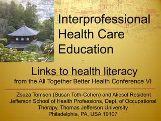 Interprofessional
                    Health Care
                    Education
                              :

         Links to health literacy
 from the All Together Better Health Conference VI

   Zsuza Tomsen (Susan Toth-Cohen) and Aliesel Resident
Jefferson School of Health Professions, Dept. of Occupational
            Therapy, Thomas Jefferson University
                Philadelphia, PA, USA 19107
 