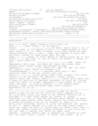 ontologia della poiesis          di     g.p. di monderose
maggia                                 che cos'è che dà magia al giorno?
che cos'è che dà magia al tempo?                                        che cos'è che
dà magia ai sogni?                                        che cos'è che dà magia
all'universo?                                  che cos'è che dà magia alla notte?
che cos'è che dà magia alle stelle?                                       che cos'è
che dà magia ai suoi occhi?                                 che cos'è che dà magia?
magia?    maggio?   maggia?                                                     che
cos'è che dà magia a maggio?                                        che cos'è che dà
magia al mito?                                          che cos'è che dà magia al
silenzio?                                     che cos'è che dà magia all'anima?
l'essere? l'interessere? l'interesserci....essere assentemente presente essere
presentemente assente....essere nella magia dell'essere, essere la magia
dell'essere, essere magia in essere....?                   .tenera è la
morte..............................................................................
...................................................................................
................di
gpdimonderose......................................................................
..................................................................................t
enera è la morte       quando s'annuncia con le stelle più
belle............quasi fossero      le sue pupille
volanti.                  ....................oh quanti giorni ancora e poi il
nulla?......vedrò le sue pupille di notte..........quando saliranno al cielo
quali stelle................ohhh le regalo il mio nulla...perchè lei possa
colmarlo d'infiniti baci.......mah     i sogni che aleggiano la morte sono
già giunti in punta di piedi...prima della fine dei
tempi...............quando la follia approda al mattino...prima che la luna
eclissi e     il sole canti le lodi al cielo....oh arriverò a sognare il
vuoto....pieno...denso...di
lei?                         ..................................Ahhh    essere più
imprevedibile delle onde,      più libera dei sogni, più lontana delle
galassie...quale essenza errante nell'universo del tempo
immaginario....................ah l'abisso dei sogni ove ogni luce narra
una infinità....quale essenza che possiede in sé
l'indeterminatezza...................Nell'anno della morte e della
creatività...venne la dea per l'ultima volta...nei
secoli....................tra un secolo, disse, avrai un quarto d'ora ancora
soltanto...e così nei secoli che seguiranno....saranno infiniti
quarti....lunari...per infiniti secoli................Veniva dalla bianca neve
e andava al mare...ove è inebriante naufragare....mi baciò per l'ultima
volta...nel secolo di un tempo immaginario.....forse...perchè la morte ha
voglia d'arrivare      in fretta al traguardo.........al tramonto..quale
principio....quale archè dell'essere...quale nuova inizialità
dell'esserci...sì ma con
chi? .............................................................................
.........................................Poiesis.....come una dea nel
deserto.....come una dea nel mio nulla...di fuoco....apparve...solo di
sé....e non disse...nulla...solo svelò la sua misterica bellezza....ah un
solo tempo ci è dato vivere...mentre gli universi si giocano
l'esistenza....a volte la sera viene d'incanto...senza apparire al mondo,
senza pace, senza terrore, senza volare....ascolto con il senso dell'attesa
le parole dell'incanto....che fu...in un epochè di dasein e di
morte...molte volte pregai anche io di salire all'altezza dei suoi pensieri
di ieri     o   domani...oggi mai più.....amo la dea degli eventi...senza
averla mai vista....nè udito il fascino della sua phonè....molte volte la
sogno così com'era: altera, fin al punto d'infilzare i cuori con la luce
dei suoi occhi e lasciare alla deriva gli esseri della
speranza.....l'accolse morente...dopo la battaglia...e l'incontrò di notte
alla luce degli incanti.....canti?       Le chiese.    Mai, rispose.    Ah le
 