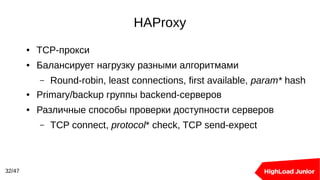 HAProxy
32/47
● TCP-прокси
● Балансирует нагрузку разными алгоритмами
– Round-robin, least connections, first available, param* hash
● Primary/backup группы backend-серверов
● Различные способы проверки доступности серверов
– TCP connect, protocol* check, TCP send-expect
 