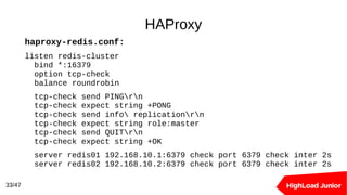 HAProxy
33/47
haproxy-redis.conf:
listen redis-cluster
bind *:16379
option tcp-check
balance roundrobin
tcp-check send PINGrn
tcp-check expect string +PONG
tcp-check send info replicationrn
tcp-check expect string role:master
tcp-check send QUITrn
tcp-check expect string +OK
server redis01 192.168.10.1:6379 check port 6379 check inter 2s
server redis02 192.168.10.2:6379 check port 6379 check inter 2s
 