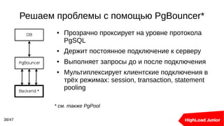 Решаем проблемы с помощью PgBouncer*
38/47
● Прозрачно проксирует на уровне протокола
PgSQL
● Держит постоянное подключение к серверу
● Выполняет запросы до и после подключения
● Мультиплексирует клиентские подключения в
трёх режимах: session, transaction, statement
pooling
* см. также PgPool
 