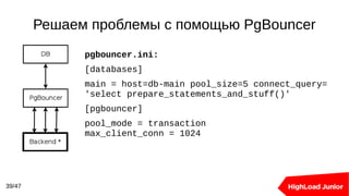 Решаем проблемы с помощью PgBouncer
39/47
pgbouncer.ini:
[databases]
main = host=db-main pool_size=5 connect_query=
'select prepare_statements_and_stuff()'
[pgbouncer]
pool_mode = transaction
max_client_conn = 1024
 