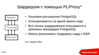 Шардируем с помощью PL/Proxy*
45/47
● Языковое расширение PostgreSQL
● Устанавливается на одной прокси-ноде
● Вся логика шардирования описывается в
хранимых процедурах PostgreSQL
● Можно реализовать поддержку шард с MSR
* см. также Citus
 