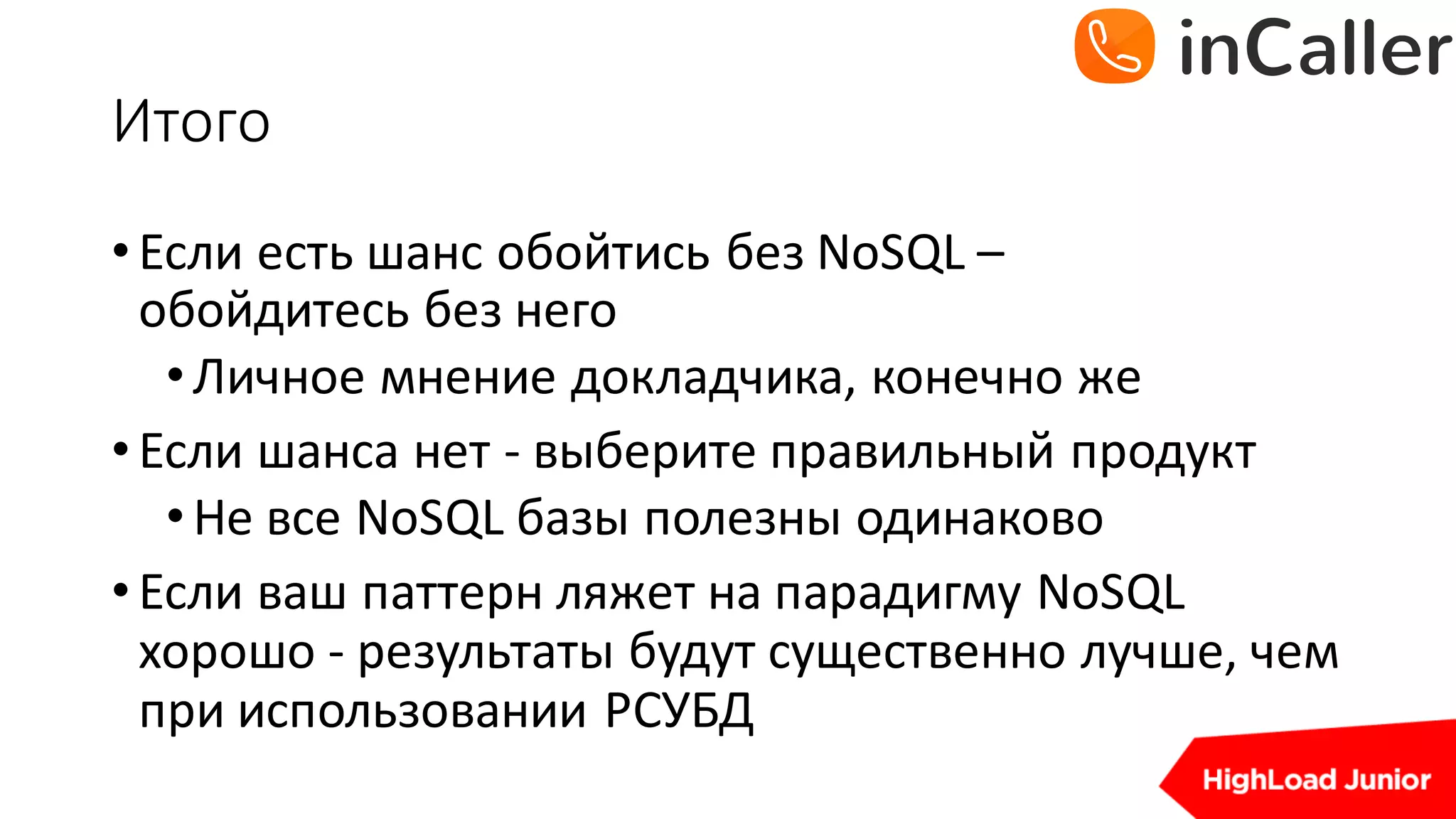 Итого
•Если	есть	шанс	обойтись	без	NoSQL –
обойдитесь	без	него
•Личное	мнение	докладчика,	конечно	же
•Если	шанса	нет	- выберите	правильный	продукт
•Не	все	NoSQL базы	полезны	одинаково
•Если	ваш	паттерн	ляжет	на	парадигму	NoSQL
хорошо	- результаты	будут	существенно	лучше,	чем	
при	использовании	РСУБД
 