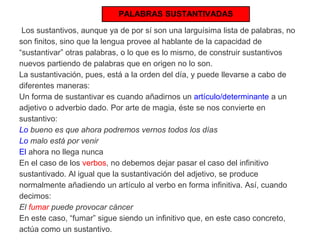 PALABRAS SUSTANTIVADAS 
Los sustantivos, aunque ya de por sí son una larguísima lista de palabras, no 
son finitos, sino que la lengua provee al hablante de la capacidad de 
“sustantivar” otras palabras, o lo que es lo mismo, de construir sustantivos 
nuevos partiendo de palabras que en origen no lo son. 
La sustantivación, pues, está a la orden del día, y puede llevarse a cabo de 
diferentes maneras: 
Un forma de sustantivar es cuando añadirnos un artículo/determinante a un 
adjetivo o adverbio dado. Por arte de magia, éste se nos convierte en 
sustantivo: 
Lo bueno es que ahora podremos vernos todos los días 
Lo malo está por venir 
El ahora no llega nunca 
En el caso de los verbos, no debemos dejar pasar el caso del infinitivo 
sustantivado. Al igual que la sustantivación del adjetivo, se produce 
normalmente añadiendo un artículo al verbo en forma infinitiva. Así, cuando 
decimos: 
El fumar puede provocar cáncer 
En este caso, “fumar” sigue siendo un infinitivo que, en este caso concreto, 
actúa como un sustantivo. 
 