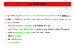 LA APOSICIÓN 
La aposición es un sustantivo (o una construcción sustantiva) que precisa o 
explica el significado de otro sustantivo que funciona como núcleo de un 
sintagma nominal. 
● Lisboa, capital de Portugal, está a orillas del Tajo. 
● Juan Carlos I, rey de España, presidirá el acto de homenaje a Cervantes. 
● Galdós, novelista insigne, nació en Gran Canaria. 
● el rey Felipe II. 
● La calle Balmes 
● Tío Eduardo 
 