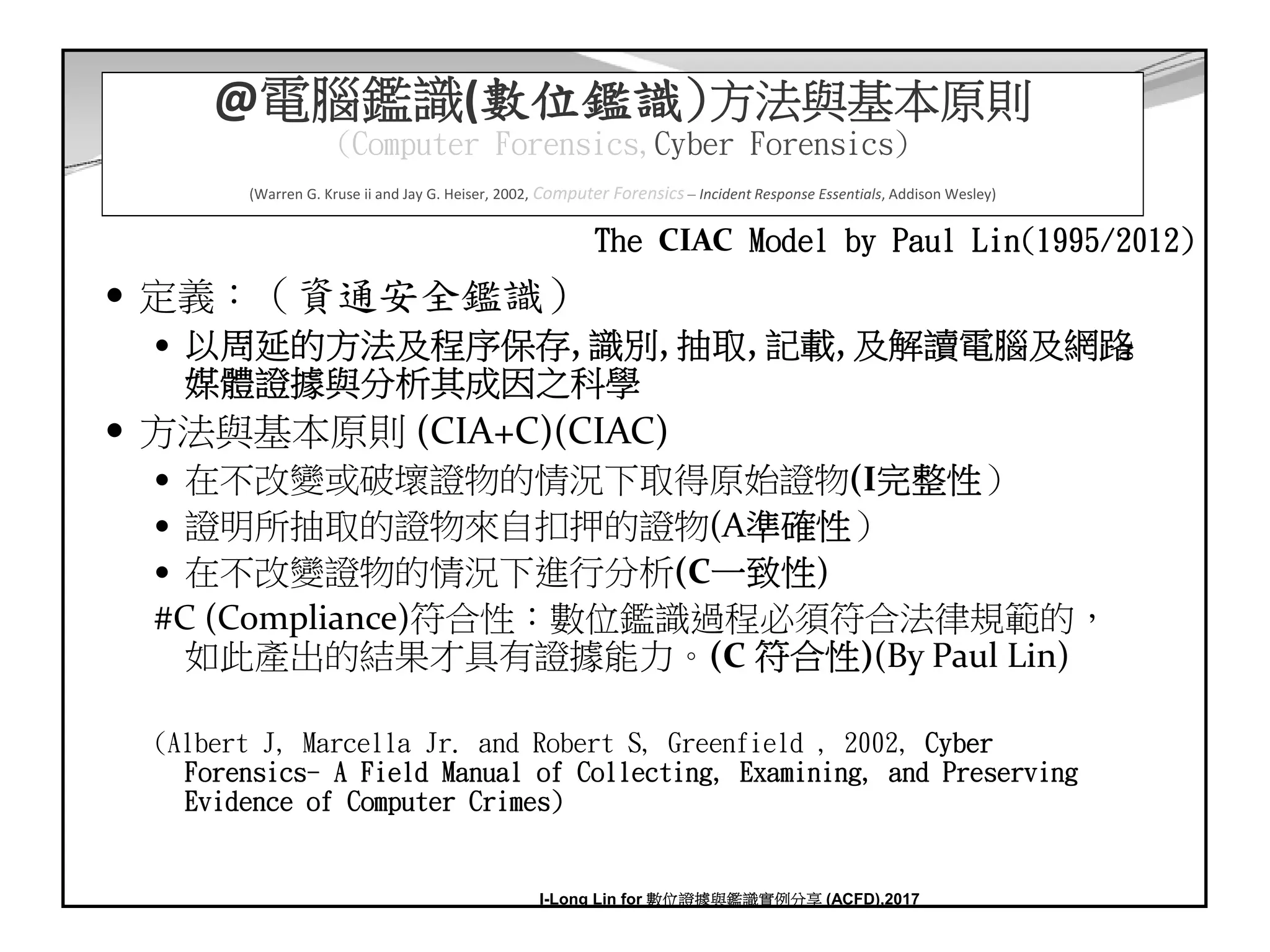 10
@電腦鑑識(數位鑑識)方法與基本原則
(Computer Forensics,Cyber Forensics)
(Warren G. Kruse ii and Jay G. Heiser, 2002, Computer Forensics – Incident Response Essentials, Addison Wesley)
定義：（資通安全鑑識）
以周延的方法及程序保存, 識別, 抽取, 記載, 及解讀電腦及網路
媒體證據與分析其成因之科學
方法與基本原則 (CIA+C)(CIAC)
在不改變或破壞證物的情況下取得原始證物(I完整性）
證明所抽取的證物來自扣押的證物(A準確性）
在不改變證物的情況下進行分析(C一致性)
#C (Compliance)符合性：數位鑑識過程必須符合法律規範的，
如此產出的結果才具有證據能力。(C 符合性)(By Paul Lin)
(Albert J, Marcella Jr. and Robert S, Greenfield , 2002, Cyber
Forensics- A Field Manual of Collecting, Examining, and Preserving
Evidence of Computer Crimes)
The CIAC Model by Paul Lin(1995/2012)
I-Long Lin for 數位證據與鑑識實例分享 (ACFD),2017
 