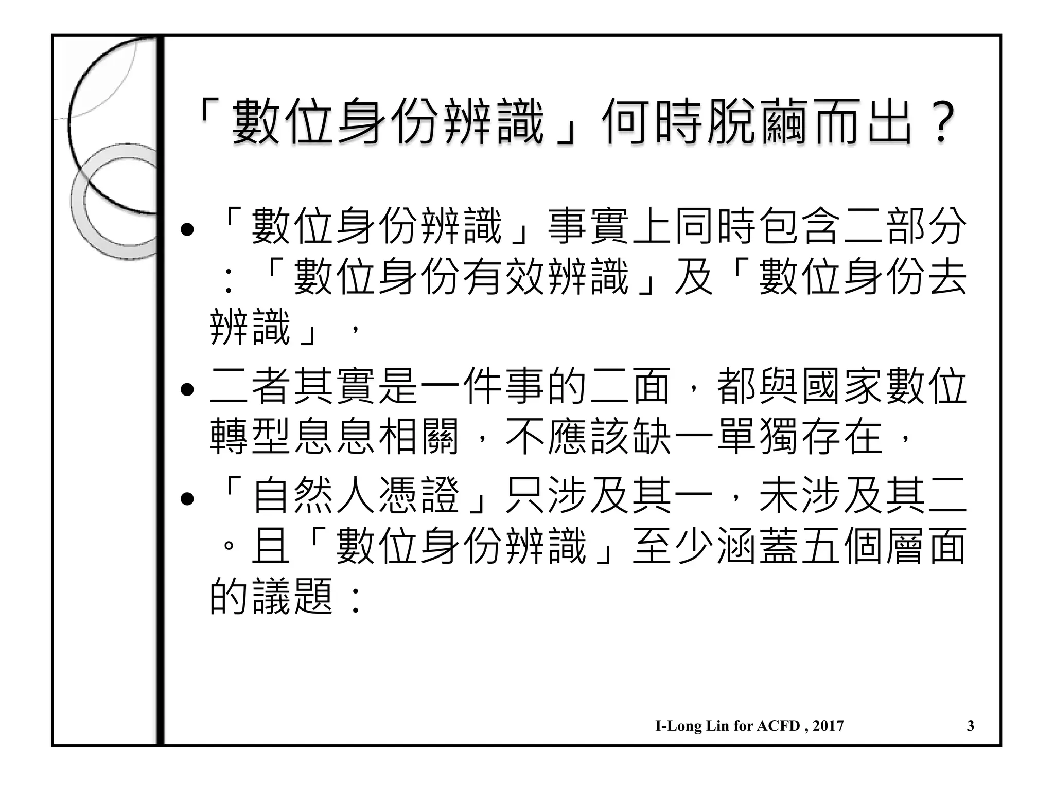 「數位身份辨識」何時脫繭而出？
「數位身份辨識」事實上同時包含二部分
：「數位身份有效辨識」及「數位身份去
辨識」，
二者其實是一件事的二面，都與國家數位
轉型息息相關，不應該缺一單獨存在，
「自然人憑證」只涉及其一，未涉及其二
。且「數位身份辨識」至少涵蓋五個層面
的議題：
I-Long Lin for ACFD , 2017 3
 
