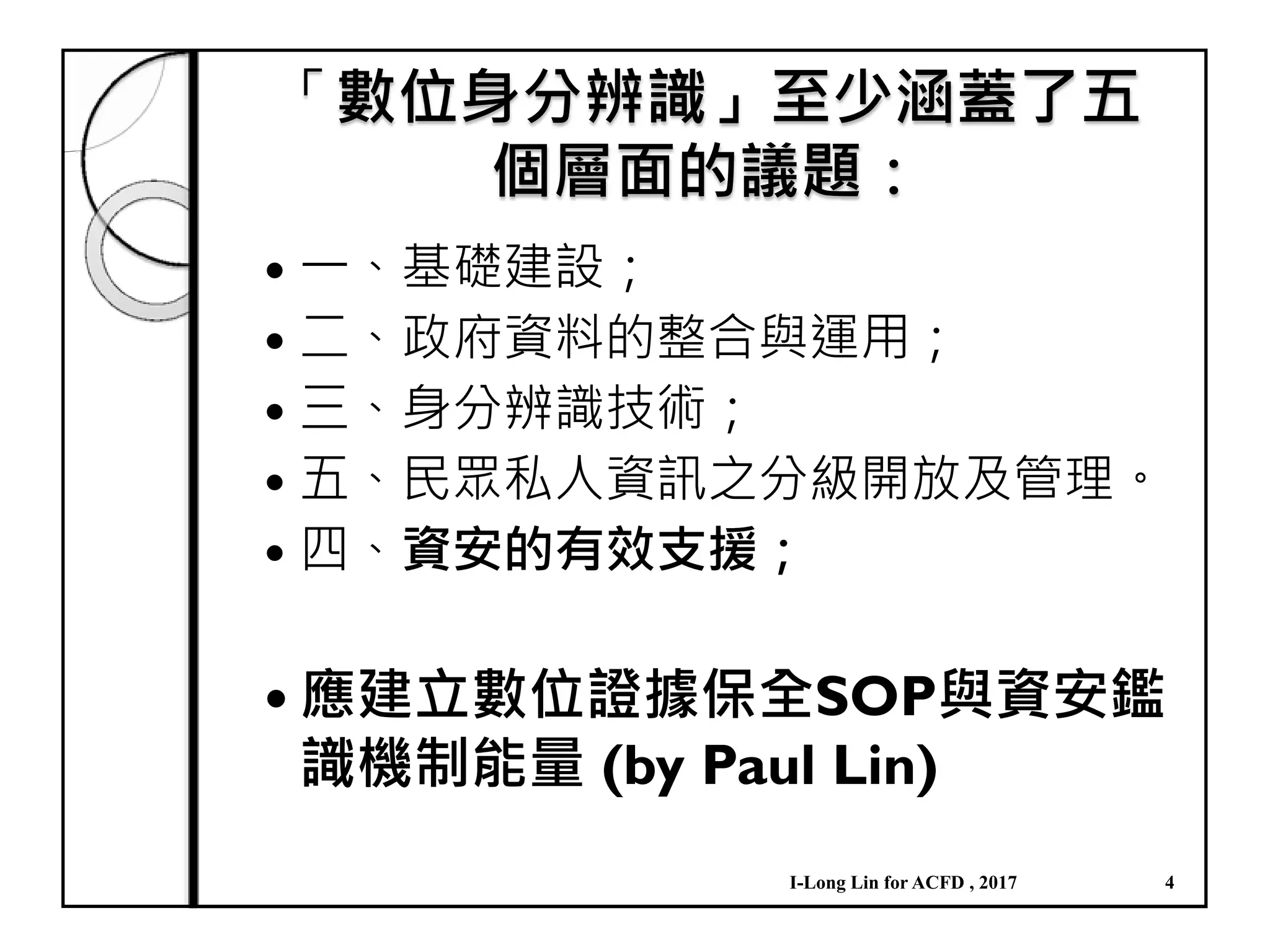 「數位身分辨識」至少涵蓋了五
個層面的議題：
一、基礎建設；
二、政府資料的整合與運用；
三、身分辨識技術；
五、民眾私人資訊之分級開放及管理。
四、資安的有效支援；
應建立數位證據保全SOP與資安鑑
識機制能量 (by Paul Lin)
I-Long Lin for ACFD , 2017 4
 