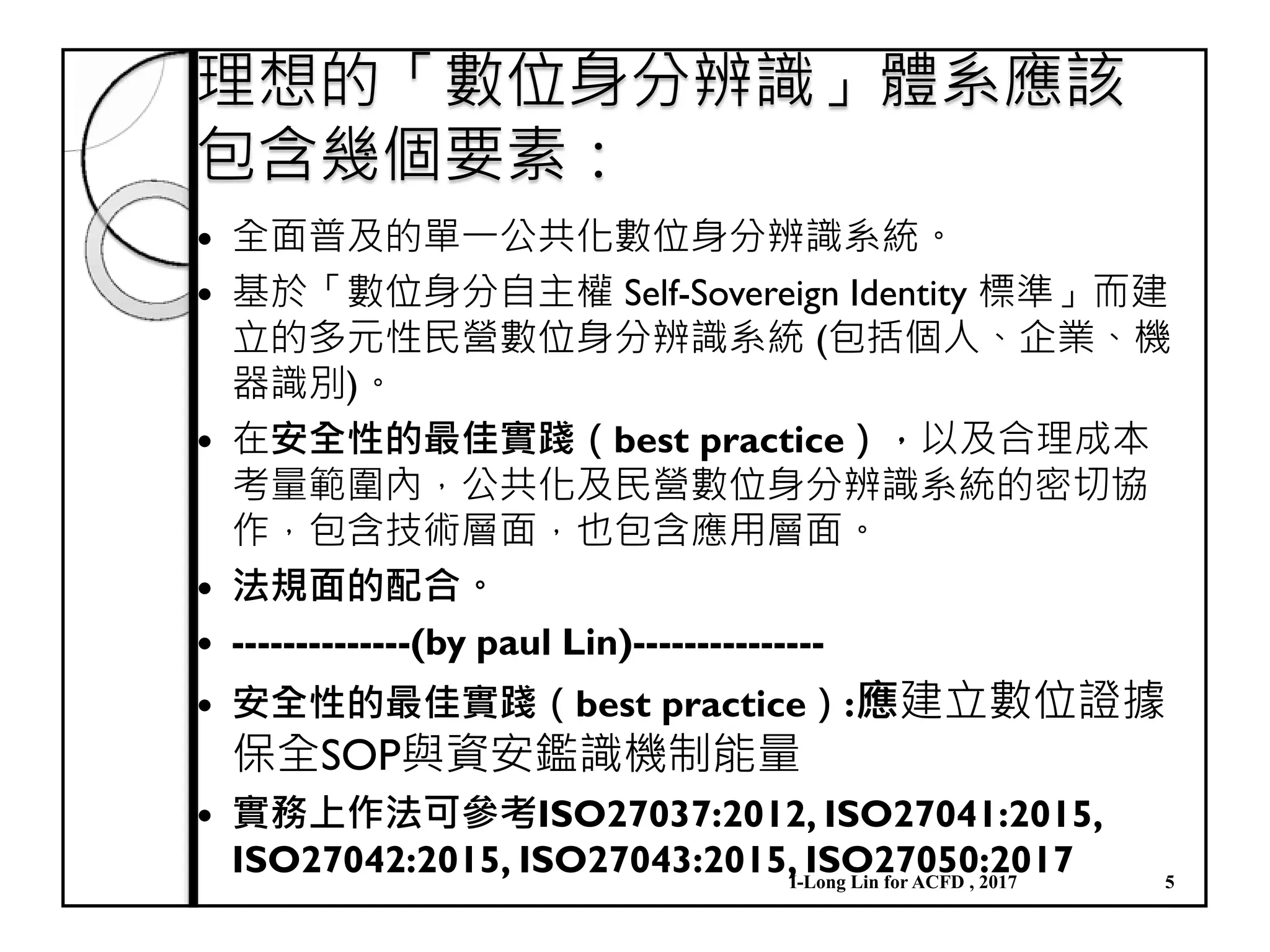 理想的「數位身分辨識」體系應該
包含幾個要素：
全面普及的單一公共化數位身分辨識系統。
基於「數位身分自主權 Self-Sovereign Identity 標準」而建
立的多元性民營數位身分辨識系統 (包括個人、企業、機
器識別)。
在安全性的最佳實踐（best practice），以及合理成本
考量範圍內，公共化及民營數位身分辨識系統的密切協
作，包含技術層面，也包含應用層面。
法規面的配合。
--------------(by paul Lin)---------------
安全性的最佳實踐（best practice）:應建立數位證據
保全SOP與資安鑑識機制能量
實務上作法可參考ISO27037:2012, ISO27041:2015,
ISO27042:2015, ISO27043:2015, ISO27050:2017I-Long Lin for ACFD , 2017 5
 