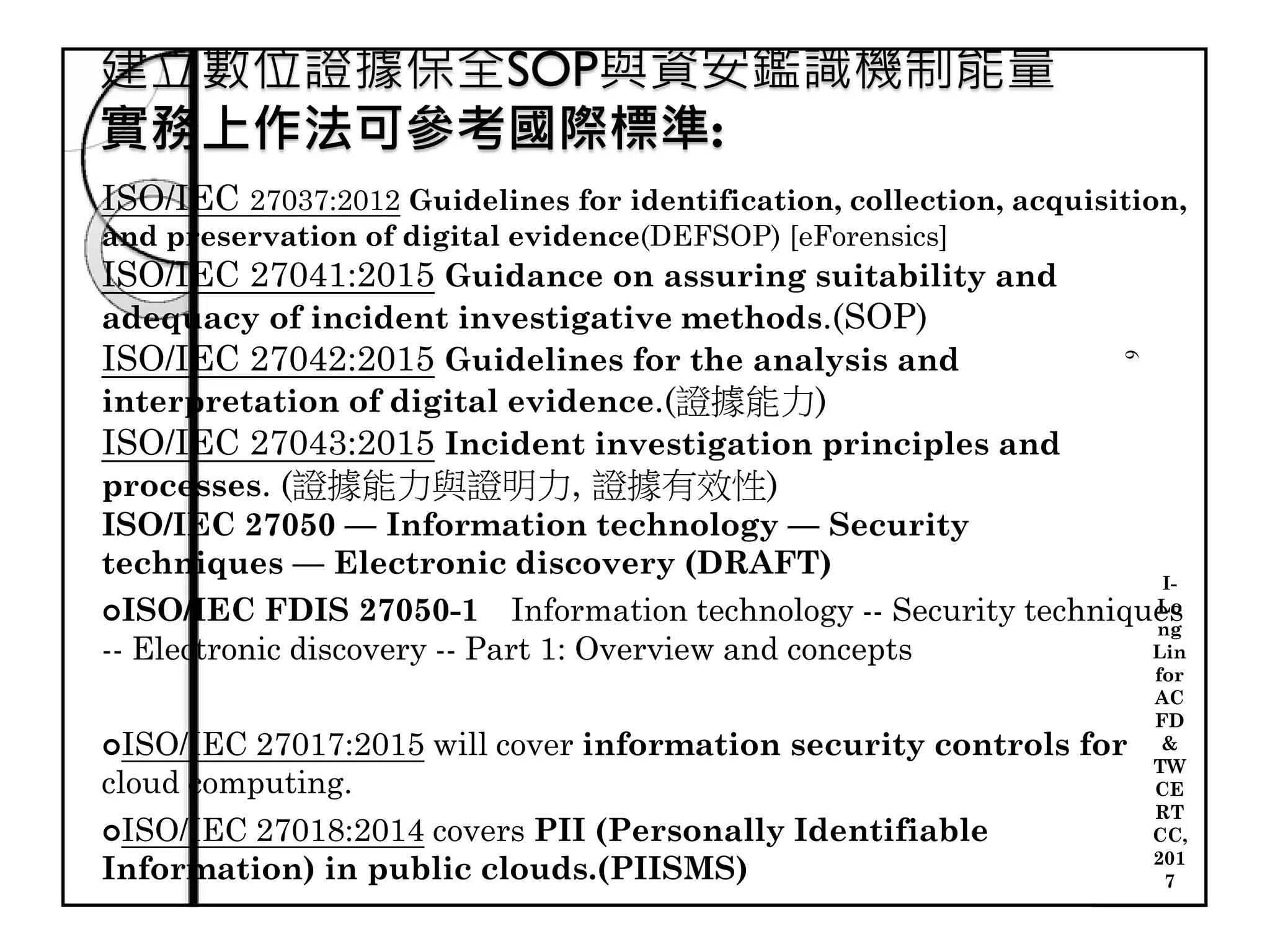 建立數位證據保全SOP與資安鑑識機制能量
實務上作法可參考國際標準:
6
ISO/IEC 27037:2012 Guidelines for identification, collection, acquisition,
and preservation of digital evidence(DEFSOP) [eForensics]
ISO/IEC 27041:2015 Guidance on assuring suitability and
adequacy of incident investigative methods.(SOP)
ISO/IEC 27042:2015 Guidelines for the analysis and
interpretation of digital evidence.(證據能力)
ISO/IEC 27043:2015 Incident investigation principles and
processes. (證據能力與證明力, 證據有效性)
ISO/IEC 27050 — Information technology — Security
techniques — Electronic discovery (DRAFT)
ISO/IEC FDIS 27050-1　Information technology -- Security techniques
-- Electronic discovery -- Part 1: Overview and concepts
ISO/IEC 27017:2015 will cover information security controls for
cloud computing.
ISO/IEC 27018:2014 covers PII (Personally Identifiable
Information) in public clouds.(PIISMS)
I-
Lo
ng
Lin
for
AC
FD
&
TW
CE
RT
CC,
201
7
 