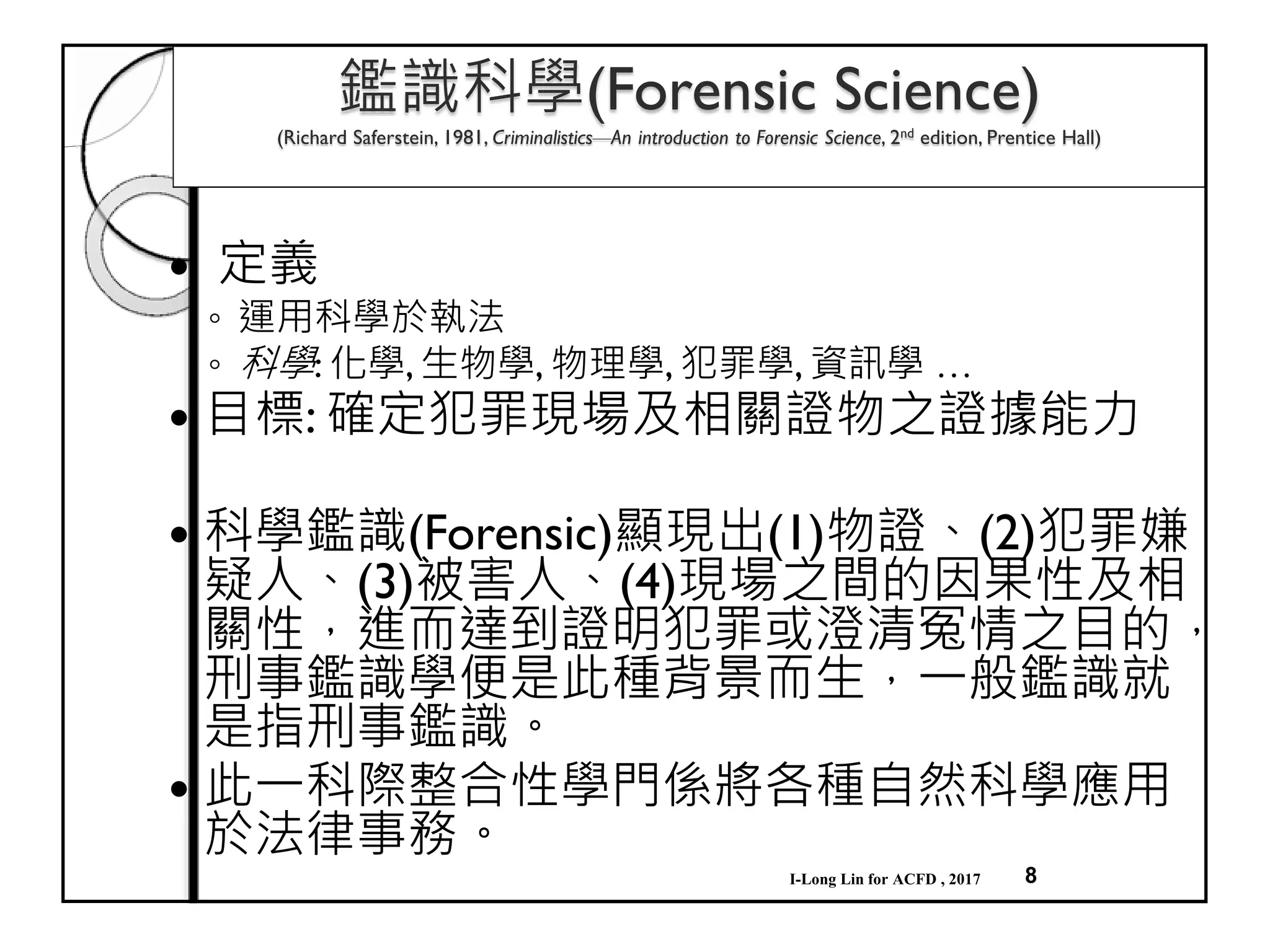 8
鑑識科學(Forensic Science)
(Richard Saferstein, 1981, Criminalistics—An introduction to Forensic Science, 2nd edition, Prentice Hall)
定義
◦ 運用科學於執法
◦ 科學: 化學, 生物學, 物理學, 犯罪學, 資訊學 …
目標: 確定犯罪現場及相關證物之證據能力
科學鑑識(Forensic)顯現出(1)物證、(2)犯罪嫌
疑人、(3)被害人、(4)現場之間的因果性及相
關性，進而達到證明犯罪或澄清冤情之目的，
刑事鑑識學便是此種背景而生，一般鑑識就
是指刑事鑑識。
此一科際整合性學門係將各種自然科學應用
於法律事務。
I-Long Lin for ACFD , 2017
 