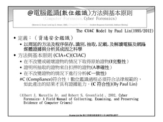 10
@電腦鑑識(數位鑑識)方法與基本原則
(Computer Forensics,Cyber Forensics)
(Warren G. Kruse ii and Jay G. Heiser, 2002, Computer Forensics – Incident Response Essentials, Addison Wesley)
定義：（資通安全鑑識）
以周延的方法及程序保存, 識別, 抽取, 記載, 及解讀電腦及網路
媒體證據與分析其成因之科學
方法與基本原則 (CIA+C)(CIAC)
在不改變或破壞證物的情況下取得原始證物(I完整性）
證明所抽取的證物來自扣押的證物(A準確性）
在不改變證物的情況下進行分析(C一致性)
#C (Compliance)符合性：數位鑑識過程必須符合法律規範的，
如此產出的結果才具有證據能力。(C 符合性)(By Paul Lin)
(Albert J, Marcella Jr. and Robert S, Greenfield , 2002, Cyber
Forensics- A Field Manual of Collecting, Examining, and Preserving
Evidence of Computer Crimes)
The CIAC Model by Paul Lin(1995/2012)
I-Long Lin for 數位證據與鑑識實例分享 (ACFD),2017
 